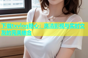 下载txvlog糖心：高清影视与实时交友的完美结合