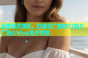 全网免费观影，秒播无广告的91制片厂糖心Vlog兔子传媒