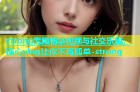 strong无限畅享视频与社交乐趣，糖心vlog让你不再孤单-strong