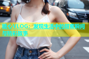 糖心VLOG：发现生活中的甜蜜瞬间与精彩故事