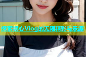 探索糖心Vlog的无限精彩与乐趣