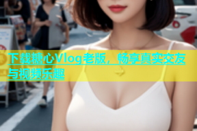 下载糖心Vlog老版，畅享真实交友与视频乐趣