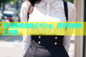 甜美娜娜的糖心Vlog：探索她的魅力世界