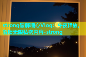 strong破解糖心Vlog：午夜释放，解锁无限私密内容-strong