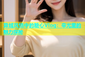 异域风情中的糖心Vlog：辛尤里的魅力探秘