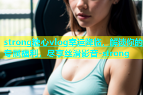 strong糖心vlog幸运降临，解锁你的专属福利，尽享丝滑影音-strong