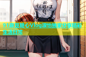 91麻豆糖心Vlog淑怡独家分享精彩生活日常