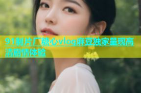 91制片厂糖心vlog麻豆独家呈现高清剧情体验