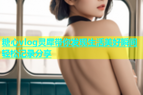 糖心vlog灵犀带你发现生活美好瞬间轻松记录分享