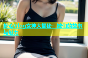 糖心Vlog女神大揭秘：她们的故事与魅力