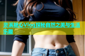 灵溪糖心Vlog探秘自然之美与生活乐趣