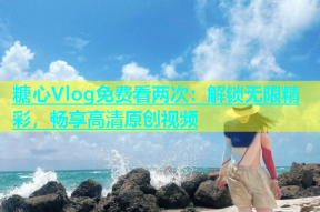 糖心Vlog免费看两次：解锁无限精彩，畅享高清原创视频