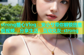 strong糖心Vlog：安小兮带你解锁创意短视频，分享生活，互动交友-strong