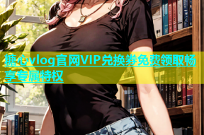 糖心vlog官网VIP兑换券免费领取畅享专属特权
