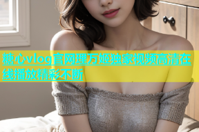 糖心vlog官网理万姬独家视频高清在线播放精彩不断
