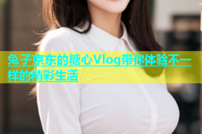 兔子京东的糖心Vlog带你体验不一样的精彩生活