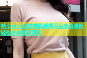 糖心vlog官方视频观看平台高清流畅轻松分享精彩瞬间