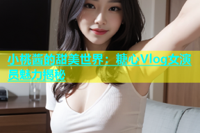 小桃酱的甜美世界：糖心Vlog女演员魅力揭秘