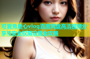 可爱兔糖心vlog百度网盘高清视频分享与安全权限设置全攻略