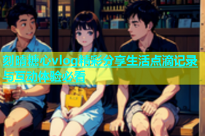 刻晴糖心vlog精彩分享生活点滴记录与互动体验必看