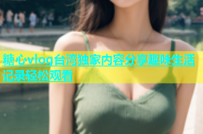 糖心vlog台湾独家内容分享趣味生活记录轻松观看