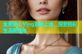 全新糖心Vlog官网上线，探索精彩生活新视角