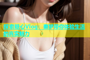 探索糖心Vlog：秦梦带你体验生活的真实魅力