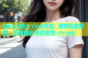 strong糖心Vlog书签：解锁私密瞬间，无限精彩等你发现-strong