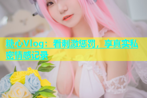 糖心Vlog：看刺激惩罚，享真实私密情感记录