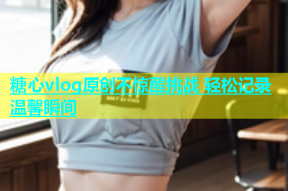 糖心vlog原创不惊醒挑战 轻松记录温馨瞬间