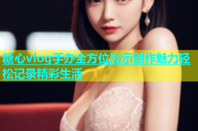 糖心vlog手办全方位展示创作魅力轻松记录精彩生活