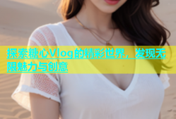 探索糖心Vlog的精彩世界，发现无限魅力与创意