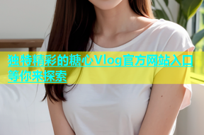 独特精彩的糖心Vlog官方网站入口等你来探索