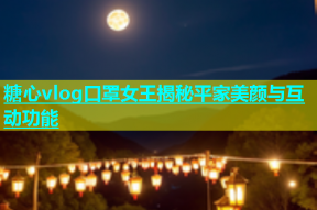 糖心vlog口罩女王揭秘平家美颜与互动功能