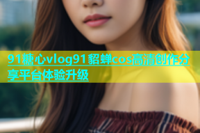 91糖心vlog91貂蝉cos高清创作分享平台体验升级