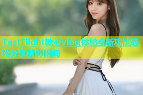 TestFlight糖心vlog体验全新功能轻松分享精彩瞬间