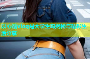 以心糖vlog是大学生吗揭秘与精彩生活分享