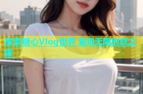 探索糖心Vlog世界 发现无限创意之旅