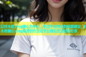 以铃木君vlog糖心为中心，突出平台特点的标题建议：铃木君糖心vlog高清创作互动平台精彩生活轻松分享