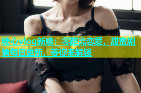 糖心vlog新娘：零距离恋爱，甜蜜剧情每日更新，等你来解锁