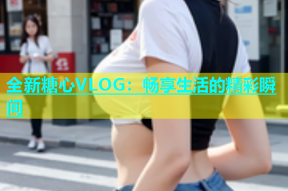 全新糖心VLOG：畅享生活的精彩瞬间