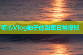 糖心Vlog柚子的甜蜜日常探秘