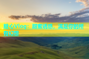 糖心Vlog：甜蜜诱惑，满足你的所有幻想