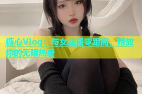 糖心Vlog：与女主播零距离，释放你的无限热爱