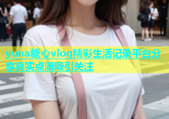 yuna糖心vlog精彩生活记录平台分享真实点滴吸引关注