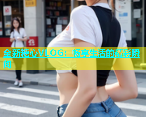 全新糖心VLOG：畅享生活的精彩瞬间  第1张