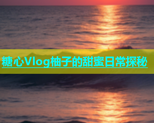 糖心Vlog柚子的甜蜜日常探秘  第1张