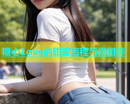 糖心Love的甜蜜旅程与你相伴  第2张