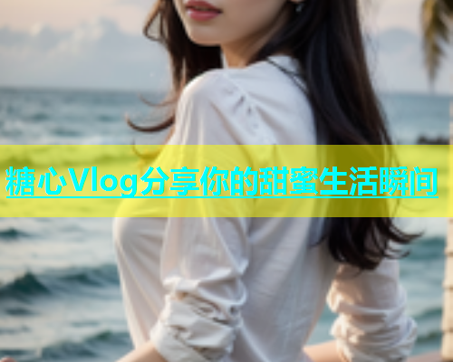 糖心Vlog分享你的甜蜜生活瞬间  第1张