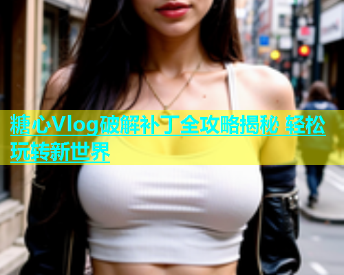 糖心Vlog破解补丁全攻略揭秘 轻松玩转新世界  第1张